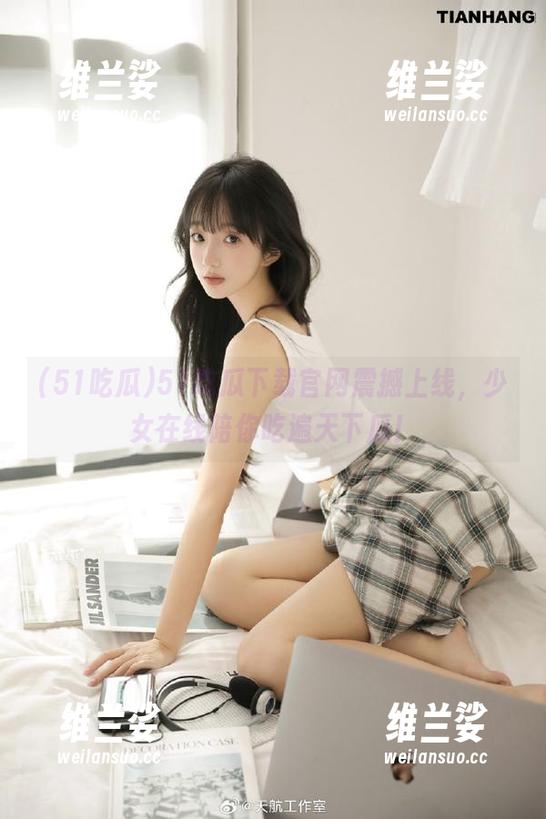 51吃瓜下载官网震撼上线，少女在线陪你吃遍天下瓜！