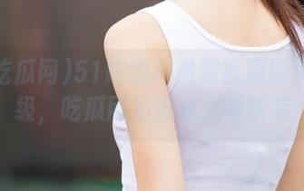 51吃瓜网最新官网网页大升级，吃瓜网站粉丝必看指南