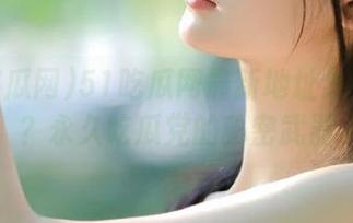 51吃瓜网最新地址怎么打开？永久吃瓜党的秘密武器
