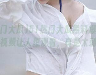 51热门大瓜黑料爆料汇总，精彩视频让人想观看，真是太刺激了！